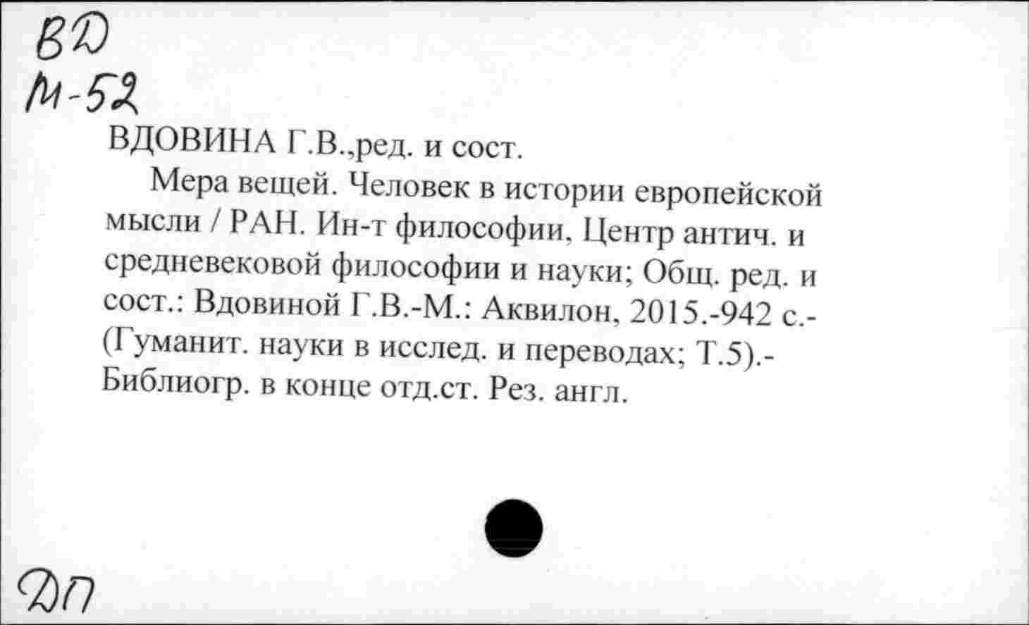 ﻿ВДОВИНА Г.В..ред. и сост.
Мера вещей. Человек в истории европейской мысли / РАН. Ин-т философии. Центр антич. и средневековой философии и науки; Общ. ред. и сост.: Вдовиной Г.В.-М.: Аквилон. 2015.-942 с.-(Гуманит. науки в исслед. и переводах; Т.5).-Библиогр. в конце отд.ст. Рез. англ.